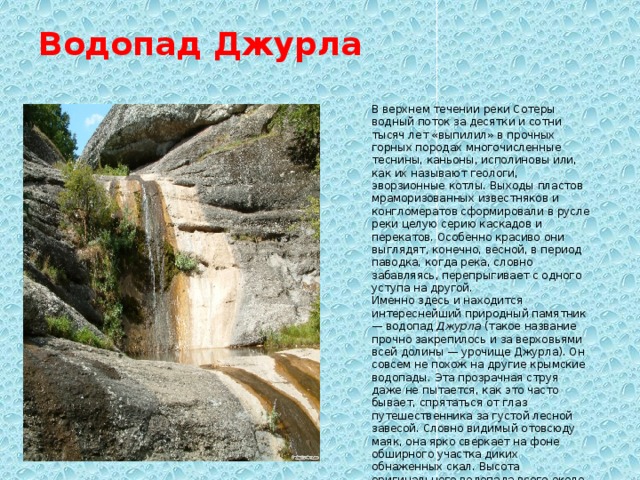 Водопад Джурла   В верхнем течении реки Сотеры водный поток за десятки и сотни тысяч лет «выпилил» в прочных горных породах многочисленные теснины, каньоны, исполиновы или, как их называют геологи, эворзионные котлы. Выходы пластов мраморизованных известняков и конгломератов сформировали в русле реки целую серию каскадов и перекатов. Особенно красиво они выглядят, конечно, весной, в период паводка, когда река, словно забавляясь, перепрыгивает с одного уступа на другой. Именно здесь и находится интереснейший природный памятник — водопад  Джурла  (такое название прочно закрепилось и за верховьями всей долины — урочище Джурла). Он совсем не похож на другие крымские водопады. Эта прозрачная струя даже не пытается, как это часто бывает, спрятаться от глаз путешественника за густой лесной завесой. Словно видимый отовсюду маяк, она ярко сверкает на фоне обширного участка диких обнаженных скал. Высота оригинального водопада всего около 6 метров, однако его живая, поистине неиссякаемая красота надолго останется в памяти... 
