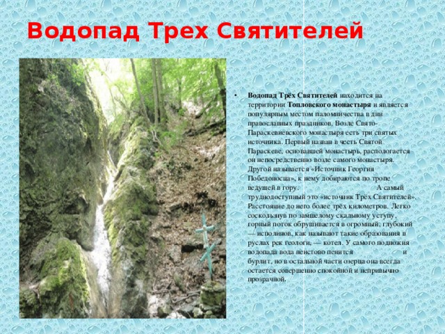 Водопад Трех Святителей   Водопад Трёх Святителей  находится на территории  Топловского монастыря  и является популярным местом паломничества в дни православных праздников. Возле Свято-Параскевиевского монастыря есть три святых источника. Первый назван в честь Святой Параскеве, основавшей монастырь, распологается он непосредственно возле самого монастыря. Другой называется «Источник Георгия Победоносца», к нему добираются по тропе ведущей в гору. А самый труднодоступный это «источник Трёх Святителей». Расстояние до него более трёх километров. Легко соскользнув по замшелому скальному уступу, горный поток обрушивается в огромный, глубокий — исполинов, как называют такие образования в руслах рек геологи, — котел. У самого подножия водопада вода неистово пенится и бурлит, но в остальной части озерца она всегда остается совершенно спокойной и непривычно прозрачной . . 