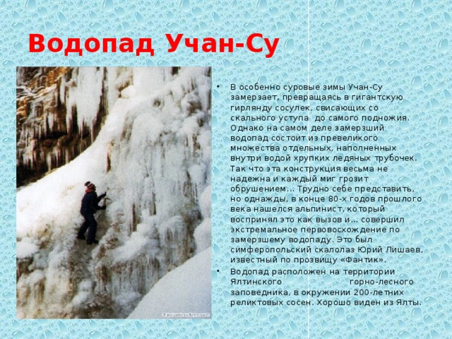 Водопад Учан-Су В особенно суровые зимы Учан-Су замерзает, превращаясь в гигантскую гирлянду сосулек, свисающих со скального уступа до самого подножия. Однако на самом деле замерзший водопад состоит из превеликого множества отдельных, наполненных внутри водой хрупких ледяных трубочек. Так что эта конструкция весьма не надежна и каждый миг грозит обрушением... Трудно себе представить, но однажды, в конце 80-х годов прошлого века нашелся альпинист, который воспринял это как вызов и... совершил экстремальное первовосхождение по замерзшему водопаду. Это был симферопольский скалолаз Юрий Лишаев, известный по прозвищу «Фантик». Водопад расположен на территории Ялтинского горно-лесного заповедника, в окружении 200-летних реликтовых сосен. Хорошо виден из Ялты. 