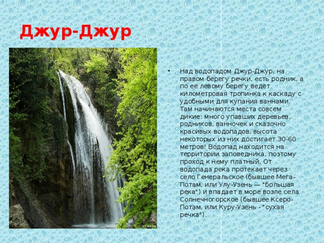 Джур-Джур Над водопадом Джур-Джур, на правом берегу речки, есть родник, а по ее левому берегу ведет километровая тропинка к каскаду с удобными для купания ваннами. Там начинаются места совсем дикие: много упавших деревьев, родников, ванночек и сказочно красивых водопадов, высота некоторых из них достигает 30-60 метров! Водопад находится на территории заповедника, поэтому проход к нему платный. От водопада река протекает через село Генеральское (бывшее Мега-Потам, или Улу-Узень — 