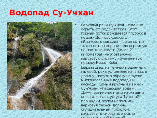 Водопад Су-Учхан   Верховья реки Су-Учхан надежно скрыты от людских глаз. Этот горный поток рождается глубоко в недрах Долгоруковского яйлинского массива, где за сотни тысяч лет он «пропилил» огромную по протяженности (более 21 километра!) многоэтажную карстовую систему - знаменитую пещеру Кизил-Коба. Вырвавшись из темных подземных галерей, река устремляется вниз, в долину, попутно образуя в русле многочисленные водопады и каскады. Самый крупный из них - Су-Учхан («падающая вода»). Двумя великолепными каскадами он срывается с уступа Туфовой площадки, чтобы наполнить верховья тесной долины оглушительным грохотом, расцветить окрестные скалы ослепительной радугой. 