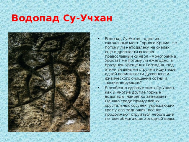 Водопад Су-Учхан Водопад Су-Учхан - одно из сакральных мест Горного Крыма. Не потому ли неподалеку на скалах еще в древности высечен православный символ - монограмма Христа? Не потому ли ежегодно, в праздник Крещения Господня, под этими ледяными струями ищут еще одной возможности духовного и физического очищения сотни и тысячи верующих? В особенно суровые зимы Су-Учхан, как и многие другие горные водопады, накрепко замерзает. Однако среди причудливых хрустальных сосулек, украшающих грот у его подножия, все же продолжают струиться небольшие потоки обжигающе холодной воды. 