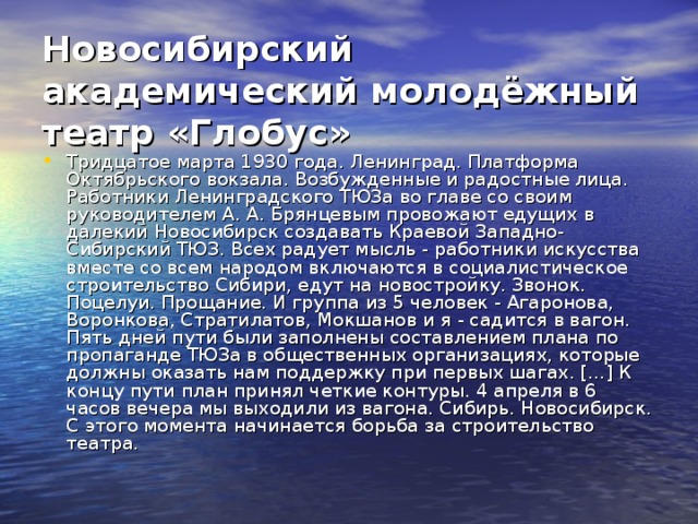Новосибирский академический молодёжный театр «Глобус»   Тридцатое марта 1930 года. Ленинград. Платформа Октябрьского вокзала. Возбужденные и радостные лица. Работники Ленинградского ТЮЗа во главе со своим руководителем А. А. Брянцевым провожают едущих в далекий Новосибирск создавать Краевой Западно-Сибирский ТЮЗ. Всех радует мысль - работники искусства вместе со всем народом включаются в социалистическое строительство Сибири, едут на новостройку. Звонок. Поцелуи. Прощание. И группа из 5 человек - Агаронова, Воронкова, Стратилатов, Мокшанов и я - садится в вагон. Пять дней пути были заполнены составлением плана по пропаганде ТЮЗа в общественных организациях, которые должны оказать нам поддержку при первых шагах. […] К концу пути план принял четкие контуры. 4 апреля в 6 часов вечера мы выходили из вагона. Сибирь. Новосибирск. С этого момента начинается борьба за строительство театра. 