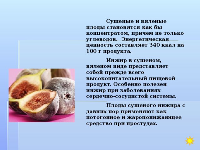  Сушеные и вяленые плоды становятся как бы концентратом, причем не только углеводов. Энергетическая ценность составляет 340 ккал на 100 г продукта.  Инжир в сушеном, вяленом виде представляет собой прежде всего высокопитательный пищевой продукт. Особенно полезен инжир при заболеваниях сердечно-сосудистой системы.  Плоды сушеного инжира с давних пор применяют как потогонное и жаропонижающее средство при простудах.   