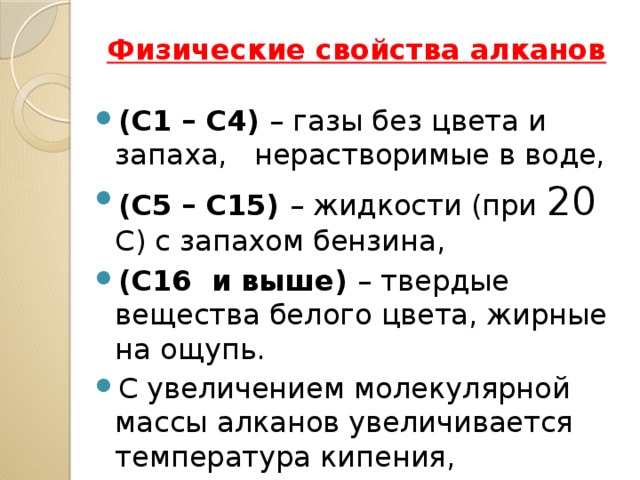 Физические свойства алканов (С1 – С4) – газы без цвета и запаха, нерастворимые в воде, (С5 – С15) – жидкости (при 20 С) с запахом бензина, (С16 и выше) – твердые вещества белого цвета, жирные на ощупь. С увеличением молекулярной массы алканов увеличивается температура кипения, плавления и плотность. 