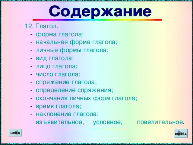 12.  Глагол.  - форма глагола;  - начальная форма глагола;  - личные формы глагола;  - вид глагола;  - лицо глагола;  - число глагола;  - спряжение глагола;  - определение спряжения;  - окончания личных форм глагола;  - время глагола;  - наклонение глагола:  изъявительное, условное, повелительное . вперёд назад