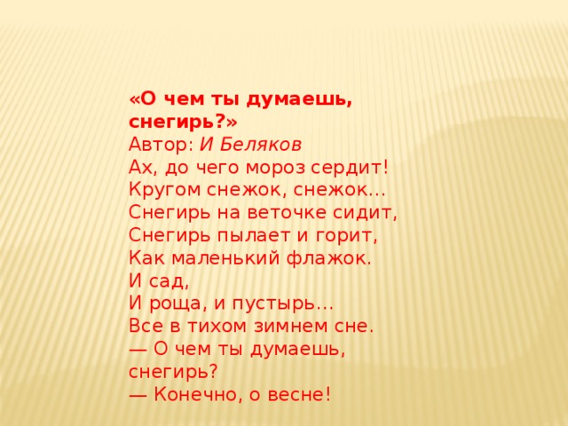 «О чем ты думаешь, снегирь?»  Автор:  И Беляков Ах, до чего мороз сердит!  Кругом снежок, снежок…  Снегирь на веточке сидит,  Снегирь пылает и горит,  Как маленький флажок.  И сад,  И роща, и пустырь…  Все в тихом зимнем сне.  — О чем ты думаешь, снегирь?  — Конечно, о весне! 