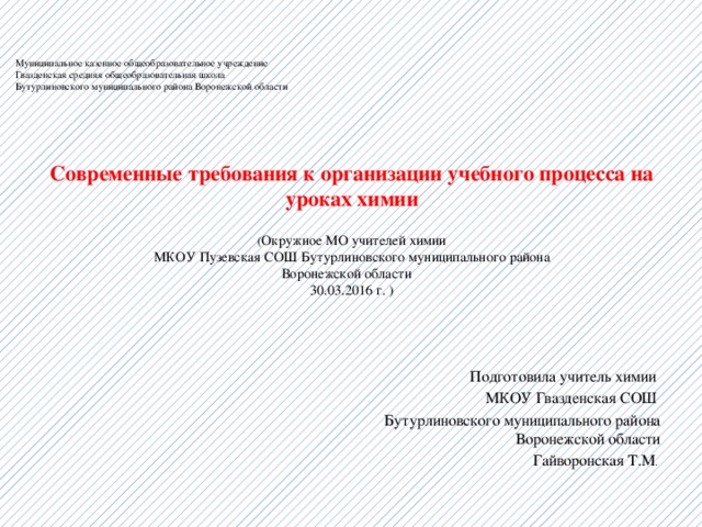    Муниципальное казенное общеобразовательное учреждение  Гвазденская средняя общеобразовательная школа  Бутурлиновского муниципального района Воронежской области     Современные требования к организации учебного процесса на уроках химии ( Окружное МО учителей химии  МКОУ Пузевская СОШ Бутурлиновского муниципального района  Воронежской области  30.03.2016 г. )   Подготовила учитель химии МКОУ Гвазденская СОШ Бутурлиновского муниципального района  Воронежской области Гайворонская Т.М . 