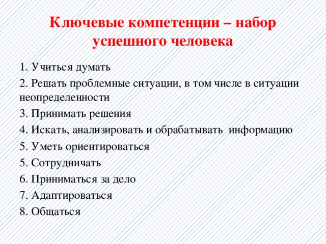 Ключевые компетенции – набор успешного человека 1. Учиться думать 2. Решать проблемные ситуации, в том числе в ситуации неопределенности 3. Принимать решения 4. Искать, анализировать и обрабатывать информацию 5. Уметь ориентироваться 5. Сотрудничать 6. Приниматься за дело 7. Адаптироваться 8. Общаться 