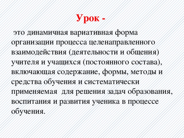 Урок -  это динамичная вариативная форма организации процесса целенаправленного взаимодействия (деятельности и общения) учителя и учащихся (постоянного состава), включающая содержание, формы, методы и средства обучения и систематически применяемая для решения задач образования, воспитания и развития ученика в процессе обучения. 