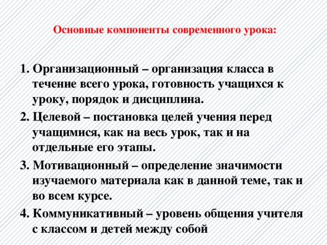  Основные компоненты современного урока:   1. Организационный – организация класса в течение всего урока, готовность учащихся к уроку, порядок и дисциплина. 2. Целевой – постановка целей учения перед учащимися, как на весь урок, так и на отдельные его этапы. 3. Мотивационный – определение значимости изучаемого материала как в данной теме, так и во всем курсе. 4. Коммуникативный – уровень общения учителя с классом и детей между собой  