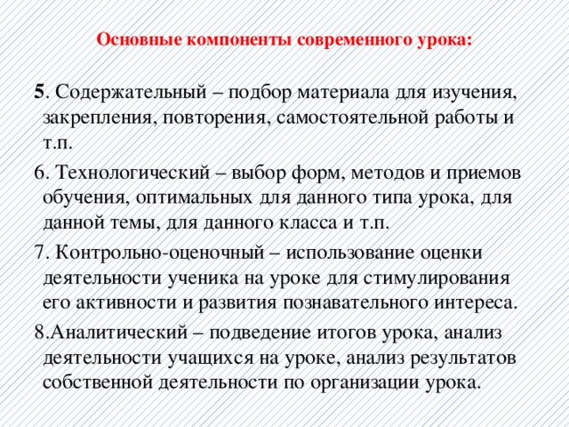  Основные компоненты современного урока:   5 . Содержательный – подбор материала для изучения, закрепления, повторения, самостоятельной работы и т.п. 6. Технологический – выбор форм, методов и приемов обучения, оптимальных для данного типа урока, для данной темы, для данного класса и т.п. 7. Контрольно-оценочный – использование оценки деятельности ученика на уроке для стимулирования его активности и развития познавательного интереса. 8.Аналитический – подведение итогов урока, анализ деятельности учащихся на уроке, анализ результатов собственной деятельности по организации урока. 