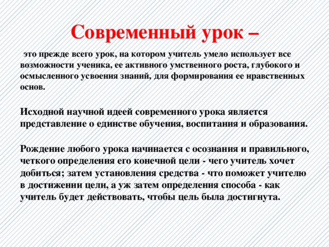 Современный урок –  это прежде всего урок, на котором учитель умело использует все возможности ученика, ее активного умственного роста, глубокого и осмысленного усвоения знаний, для формирования ее нравственных основ.  Исходной научной идеей современного урока является представление о единстве обучения, воспитания и образования.  Рождение любого урока начинается с осознания и правильного, четкого определения его конечной цели - чего учитель хочет добиться; затем установления средства - что поможет учителю в достижении цели, а уж затем определения способа - как учитель будет действовать, чтобы цель была достигнута. 
