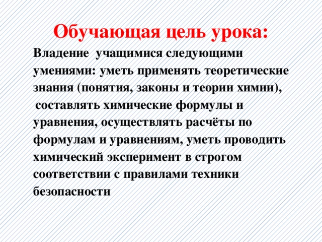 Обучающая цель урока:   Владение учащимися следующими умениями: уметь применять теоретические знания (понятия, законы и теории химии),  составлять химические формулы и уравнения, осуществлять расчёты по формулам и уравнениям, уметь проводить химический эксперимент в строгом соответствии с правилами техники безопасности 