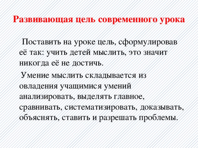 Развивающая цель современного урока   Поставить на уроке цель, сформулировав её так: учить детей мыслить, это значит никогда её не достичь.  Умение мыслить складывается из овладения учащимися умений анализировать, выделять главное, сравнивать, систематизировать, доказывать, объяснять, ставить и разрешать проблемы. 