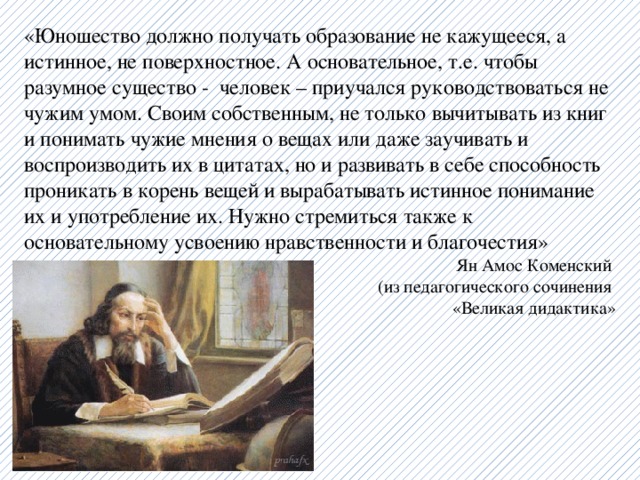 «Юношество должно получать образование не кажущееся, а истинное, не поверхностное. А основательное, т.е. чтобы разумное существо - человек – приучался руководствоваться не чужим умом. Своим собственным, не только вычитывать из книг и понимать чужие мнения о вещах или даже заучивать и воспроизводить их в цитатах, но и развивать в себе способность проникать в корень вещей и вырабатывать истинное понимание их и употребление их. Нужно стремиться также к основательному усвоению нравственности и благочестия»  Ян Амос Коменский  (из педагогического сочинения «Великая дидактика» 