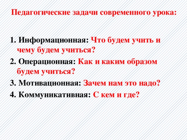 Педагогические задачи современного урока:   1. Информационная: Что будем учить и чему будем учиться?   2. Операционная: Как и каким образом будем учиться?   3. Мотивационная: Зачем нам это надо?  4. Коммуникативная: С кем и где?  