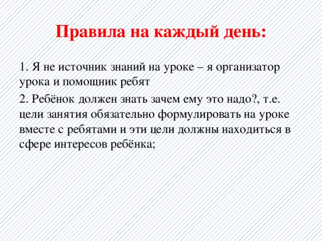 Правила на каждый день: 1. Я не источник знаний на уроке – я организатор урока и помощник ребят 2. Ребёнок должен знать зачем ему это надо?, т.е. цели занятия обязательно формулировать на уроке вместе с ребятами и эти цели должны находиться в сфере интересов ребёнка; 