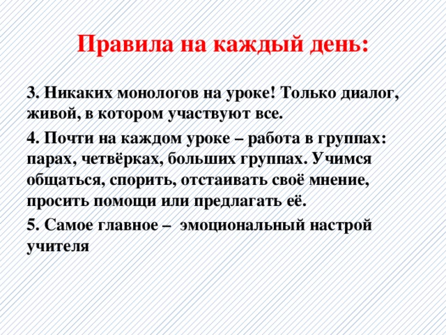 Правила на каждый день: 3. Никаких монологов на уроке! Только диалог, живой, в котором участвуют все. 4. Почти на каждом уроке – работа в группах: парах, четвёрках, больших группах. Учимся общаться, спорить, отстаивать своё мнение, просить помощи или предлагать её. 5. Самое главное – эмоциональный настрой учителя 