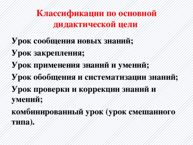 Классификации по основной дидактической цели Урок сообщения новых знаний; Урок закрепления; Урок применения знаний и умений; Урок обобщения и систематизации знаний; Урок проверки и коррекции знаний и умений; комбинированный урок (урок смешанного типа). 