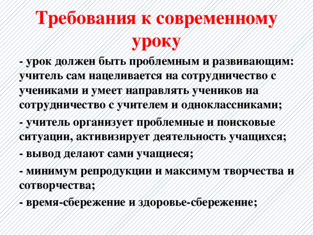 Требования к современному уроку - урок должен быть проблемным и развивающим: учитель сам нацеливается на сотрудничество с учениками и умеет направлять учеников на сотрудничество с учителем и одноклассниками; - учитель организует проблемные и поисковые ситуации, активизирует деятельность учащихся; - вывод делают сами учащиеся; - минимум репродукции и максимум творчества и сотворчества; - время-сбережение и здоровье-сбережение; 