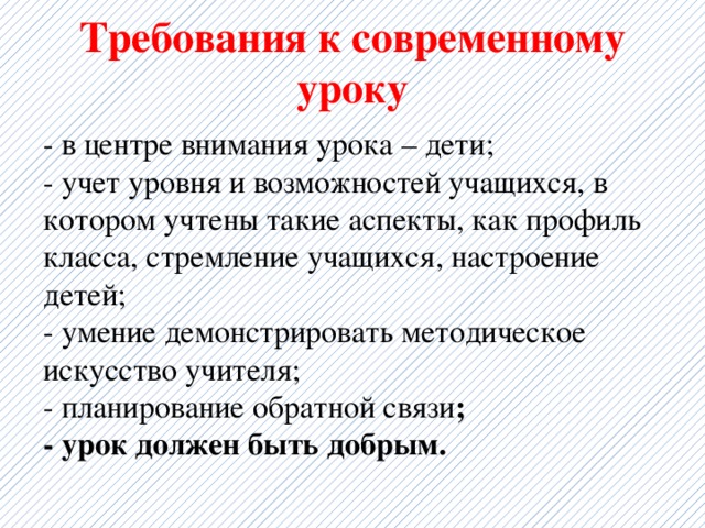 Требования к современному уроку - в центре внимания урока – дети;  - учет уровня и возможностей учащихся, в котором учтены такие аспекты, как профиль класса, стремление учащихся, настроение детей;  - умение демонстрировать методическое искусство учителя;  - планирование обратной связи ;  - урок должен быть добрым.   