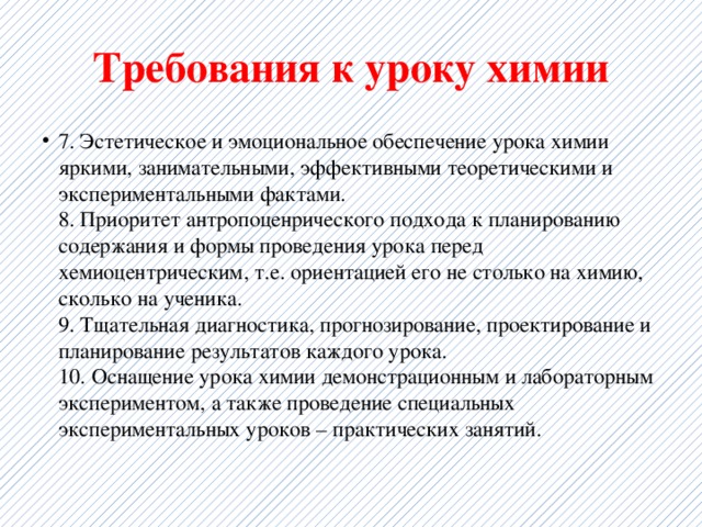 Требования к уроку химии 7. Эстетическое и эмоциональное обеспечение урока химии яркими, занимательными, эффективными теоретическими и экспериментальными фактами.  8. Приоритет антропоценрического подхода к планированию содержания и формы проведения урока перед хемиоцентрическим, т.е. ориентацией его не столько на химию, сколько на ученика.  9. Тщательная диагностика, прогнозирование, проектирование и планирование результатов каждого урока.  10. Оснащение урока химии демонстрационным и лабораторным экспериментом, а также проведение специальных экспериментальных уроков – практических занятий. 