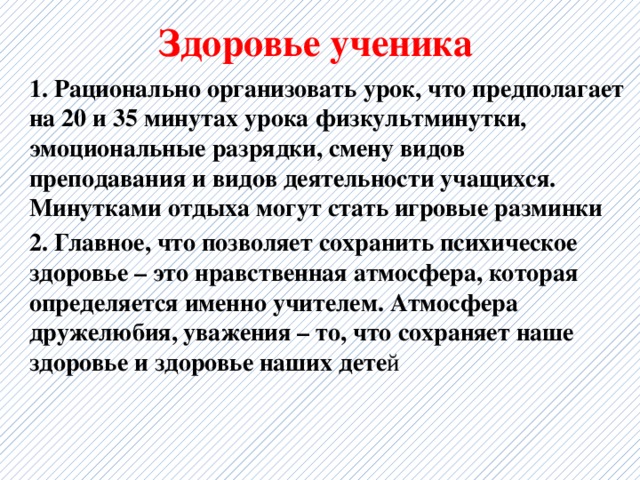 Здоровье ученика 1. Рационально организовать урок, что предполагает на 20 и 35 минутах урока физкультминутки, эмоциональные разрядки, смену видов преподавания и видов деятельности учащихся. Минутками отдыха могут стать игровые разминки 2. Главное, что позволяет сохранить психическое здоровье – это нравственная атмосфера, которая определяется именно учителем. Атмосфера дружелюбия, уважения – то, что сохраняет наше здоровье и здоровье наших дете й  