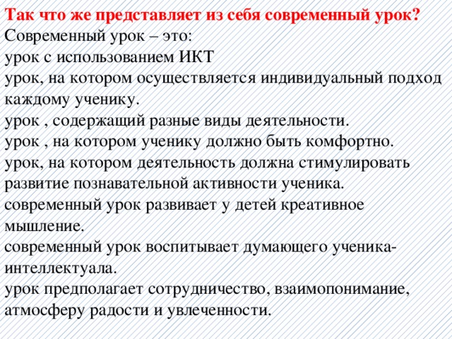 Так что же представляет из себя современный урок? Современный урок – это: урок с использованием ИКТ урок, на котором осуществляется индивидуальный подход каждому ученику. урок , содержащий разные виды деятельности. урок , на котором ученику должно быть комфортно. урок, на котором деятельность должна стимулировать развитие познавательной активности ученика. современный урок развивает у детей креативное мышление. современный урок воспитывает думающего ученика-интеллектуала. урок предполагает сотрудничество, взаимопонимание, атмосферу радости и увлеченности. 