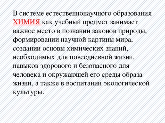 В системе естественнонаучного образования ХИМИЯ как учебный предмет занимает важное место в познании законов природы, формировании научной картины мира, создании основы химических знаний, необходимых для повседневной жизни, навыков здорового и безопасного для человека и окружающей его среды образа жизни, а также в воспитании экологической культуры.   