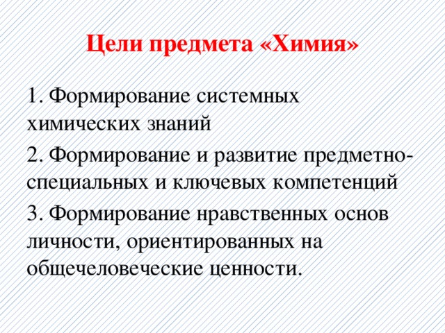 Цели предмета «Химия» 1. Формирование системных химических знаний 2. Формирование и развитие предметно-специальных и ключевых компетенций 3. Формирование нравственных основ личности, ориентированных на общечеловеческие ценности. 