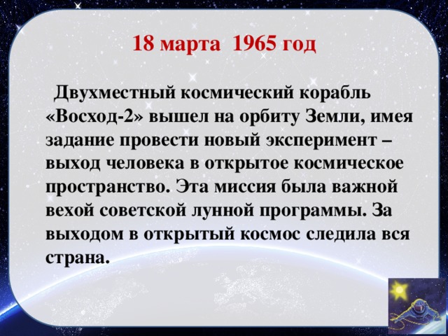 18 марта 1965 год  Двухместный космический корабль «Восход-2» вышел на орбиту Земли, имея задание провести новый эксперимент – выход человека в открытое космическое пространство. Эта миссия была важной вехой советской лунной программы. За выходом в открытый космос следила вся страна.