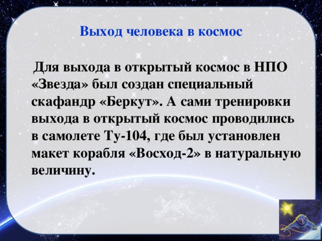 Выход человека в космос  Для выхода в открытый космос в НПО «Звезда» был создан специальный скафандр «Беркут». А сами тренировки выхода в открытый космос проводились в самолете Ту-104, где был установлен макет корабля «Восход-2» в натуральную величину.