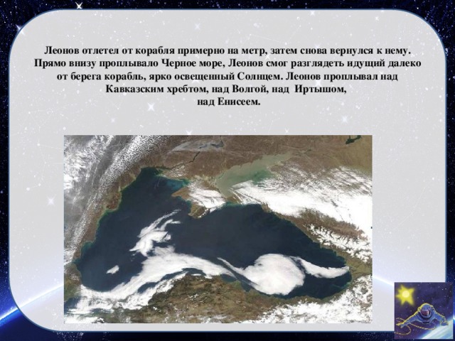 Леонов отлетел от корабля примерно на метр, затем снова вернулся к нему. Прямо внизу проплывало Черное море, Леонов смог разглядеть идущий далеко от берега корабль, ярко освещенный Солнцем. Леонов проплывал над Кавказским хребтом, над Волгой, над Иртышом,  над Енисеем.