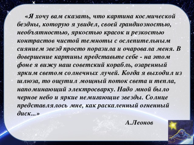        « Я хочу вам сказать, что картина космической бездны, которую я увидел, своей грандиозностью, необъятностью, яркостью красок и резкостью контрастов чистой темноты с ослепительным сиянием звезд просто поразила и очаровала меня. В довершение картины представьте себе - на этом фоне я вижу наш советский корабль, озаренный ярким светом солнечных лучей. Когда я выходил из шлюза, то ощутил мощный поток света и тепла, напоминающий электросварку. Надо мной было черное небо и яркие немигающие звезды. Солнце представлялось мне, как раскаленный огненный диск...»  А.Леонов