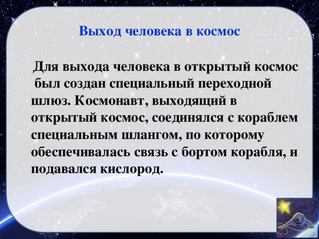Выход человека в космос  Для выхода человека в открытый космос был создан специальный переходной шлюз. Космонавт, выходящий в открытый космос, соединялся с кораблем специальным шлангом, по которому обеспечивалась связь с бортом корабля, и подавался кислород.