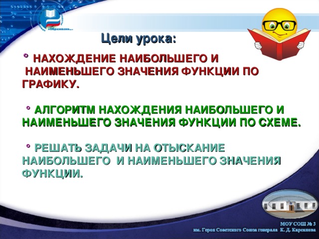 Цели урока: ° НАХОЖДЕНИЕ НАИБОЛЬШЕГО И  НАИМЕНЬШЕГО ЗНАЧЕНИЯ ФУНКЦИИ ПО ГРАФИКУ.   ° АЛГОРИТМ НАХОЖДЕНИЯ НАИБОЛЬШЕГО И НАИМЕНЬШЕГО ЗНАЧЕНИЯ ФУНКЦИИ ПО СХЕМЕ.    ° РЕШАТЬ ЗАДАЧИ НА ОТЫСКАНИЕ НАИБОЛЬШЕГО И НАИМЕНЬШЕГО ЗНАЧЕНИЯ ФУНКЦИИ. 