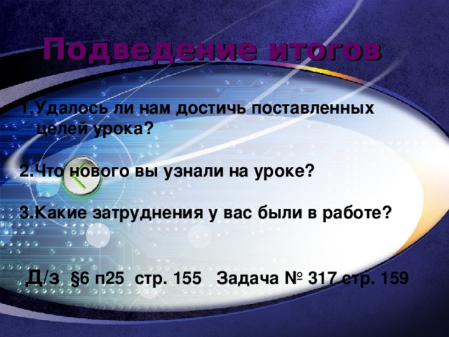 Подведение итогов 1.Удалось ли нам достичь поставленных целей урока?  2.Что нового вы узнали на уроке?  3.Какие затруднения у вас были в работе?    Д/з §6 п25 стр. 155 Задача № 317 стр. 159 