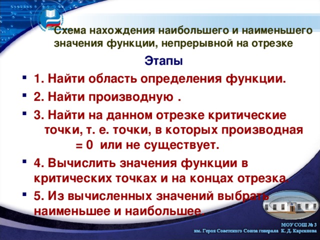 Схема нахождения наибольшего и наименьшего значения функции, непрерывной на отрезке Этапы 1. Найти область определения функции.  2. Найти производную .  3. Найти на данном отрезке критические точки, т. е. точки, в которых производная = 0 или не существует. 4. Вычислить значения функции в критических точках и на концах отрезка. 5. Из вычисленных значений выбрать наименьшее и наибольшее.         