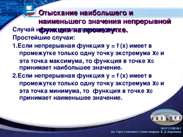 Отыскание наибольшего и наименьшего значения непрерывной функции на промежутке. Случай незамкнутого промежутка. Простейшие случаи: 1.Если непрерывная функция у = f (х) имеет в промежутке только одну точку экстремума х 0 и эта точка максимума, то функция в точке х 0 принимает наибольшее значение. 2.Если непрерывная функция у = f (х) имеет в промежутке только одну точку экстремума х 0 и эта точка минимума, то функция в точке х 0 принимает наименьшее значение. 