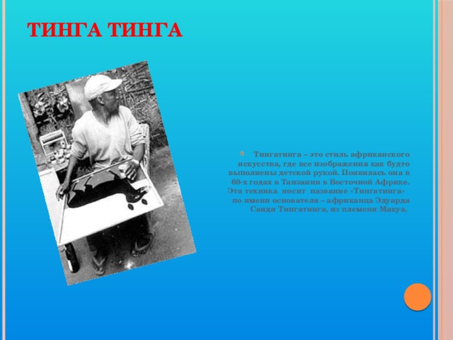 Тинга Тинга Тингатинга – это стиль африканского искусства, где все изображения как будто выполнены детской рукой. Появилась она в 60-х годах в Танзании в Восточной Африке. Эта техника носит название «Тингатинга» по имени основателя – африканца Эдуарда Саиди Тингатинга, из племени Макуа. 