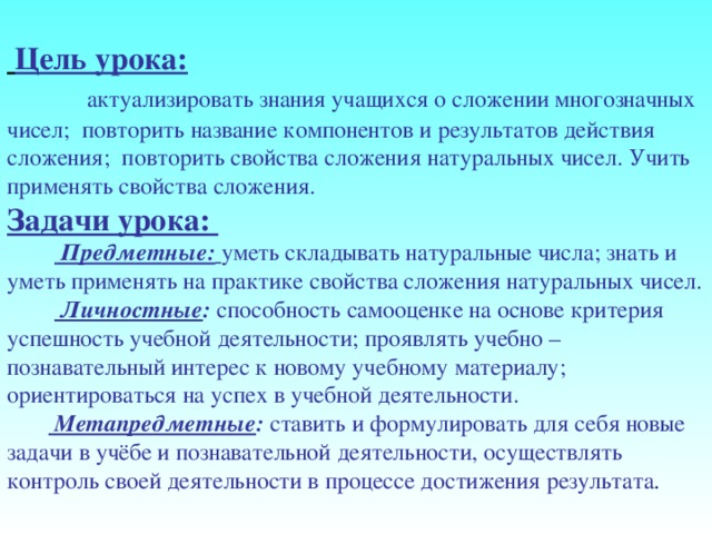       Цель урока:  актуализировать знания учащихся о сложении многозначных чисел; повторить название компонентов и результатов действия сложения; повторить свойства сложения натуральных чисел. Учить применять свойства сложения. Задачи урока:   Предметные:  уметь складывать натуральные числа; знать и уметь применять на практике свойства сложения натуральных чисел.   Личностные :  способность самооценке на основе критерия успешность учебной деятельности; проявлять учебно – познавательный интерес к новому учебному материалу; ориентироваться на успех в учебной деятельности.   Метапредметные :  ставить и формулировать для себя новые задачи в учёбе и познавательной деятельности, осуществлять контроль своей деятельности в процессе достижения результата . 