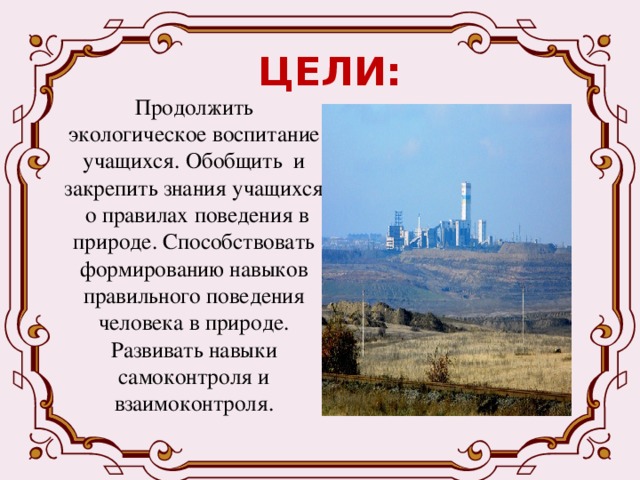 ЦЕЛИ: Продолжить экологическое воспитание учащихся. Обобщить и закрепить знания учащихся о правилах поведения в природе. Способствовать формированию навыков правильного поведения человека в природе. Развивать навыки самоконтроля и взаимоконтроля. 