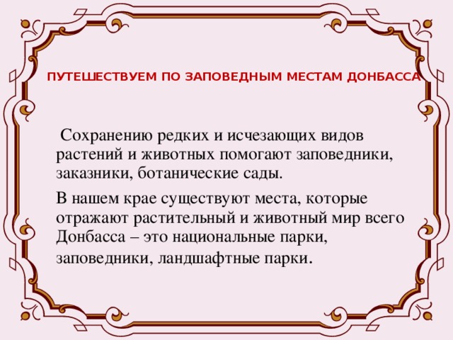 ПУТЕШЕСТВУЕМ ПО ЗАПОВЕДНЫМ МЕСТАМ ДОНБАССА  Сохранению редких и исчезающих видов растений и животных помогают заповедники, заказники, ботанические сады. В нашем крае существуют места, которые отражают растительный и животный мир всего Донбасса – это национальные парки, заповедники, ландшафтные парки .  