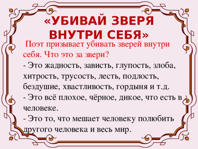 «УБИВАЙ ЗВЕРЯ ВНУТРИ СЕБЯ»  Поэт призывает убивать зверей внутри себя. Что это за звери? - Это жадность, зависть, глупость, злоба, хитрость, трусость, лесть, подлость, бездушие, хвастливость, гордыня и т.д. - Это всё плохое, чёрное, дикое, что есть в человеке. - Это то, что мешает человеку полюбить другого человека и весь мир. 