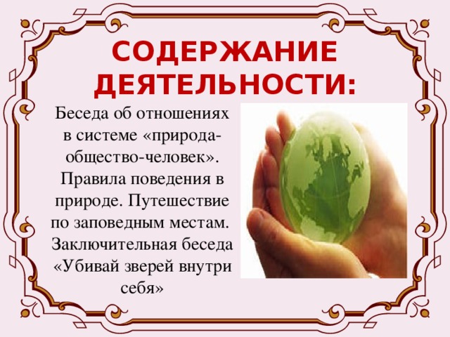 СОДЕРЖАНИЕ ДЕЯТЕЛЬНОСТИ: Беседа об отношениях в системе «природа-общество-человек». Правила поведения в природе. Путешествие по заповедным местам. Заключительная беседа «Убивай зверей внутри себя» 