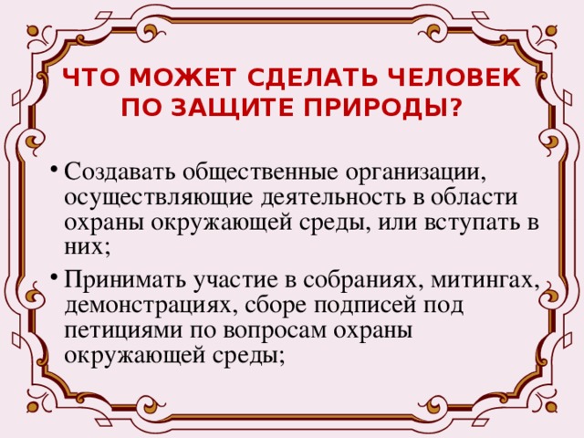ЧТО МОЖЕТ СДЕЛАТЬ ЧЕЛОВЕК ПО ЗАЩИТЕ ПРИРОДЫ? Создавать общественные организации, осуществляющие деятельность в области охраны окружающей среды, или вступать в них; Принимать участие в собраниях, митингах, демонстрациях, сборе подписей под петициями по вопросам охраны окружающей среды; 