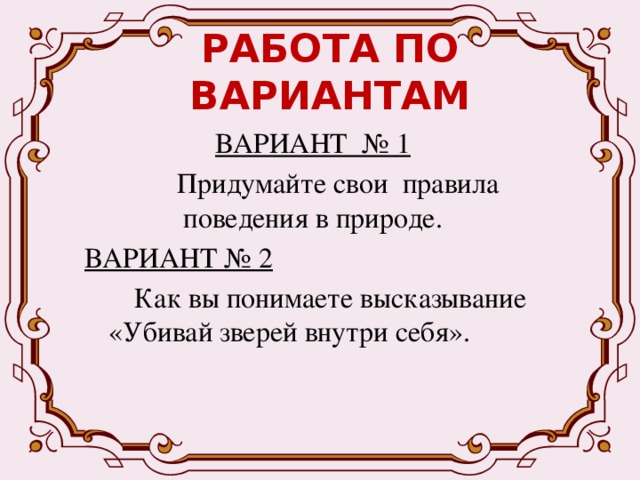 РАБОТА ПО ВАРИАНТАМ ВАРИАНТ № 1  Придумайте свои правила поведения в природе. ВАРИАНТ № 2  Как вы понимаете высказывание «Убивай зверей внутри себя». 