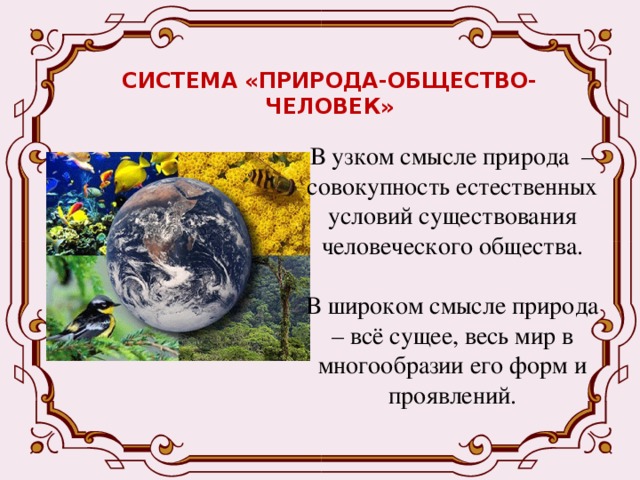 СИСТЕМА «ПРИРОДА-ОБЩЕСТВО-ЧЕЛОВЕК» В узком смысле природа – совокупность естественных условий существования человеческого общества. В широком смысле природа – всё сущее, весь мир в многообразии его форм и проявлений. 