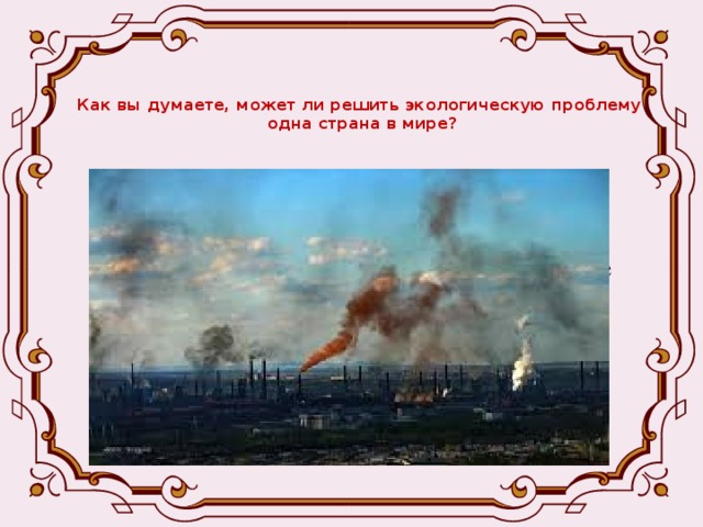 Как вы думаете, может ли решить экологическую проблему  одна страна в мире? - Экологическая проблема – одна из глобальных проблем современности. - Глобальные проблемы – условия, которые ставят под угрозу существования всё человечество и могут быть изменены в процессе международного сотрудничества стран .  